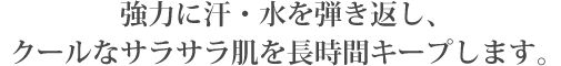 強力に汗・水を弾き返し、
クールなサラサラ肌を長時間キープします。