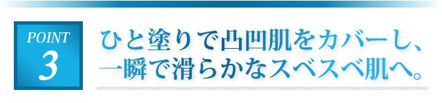 ひと塗りで凸凹肌をカバーし、一瞬で滑らかなスベスベ肌へ。