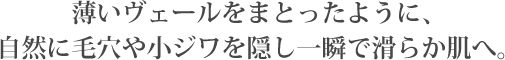薄いヴェールをまとったように、
自然に毛穴や小ジワを隠し一瞬で滑らか肌へ。